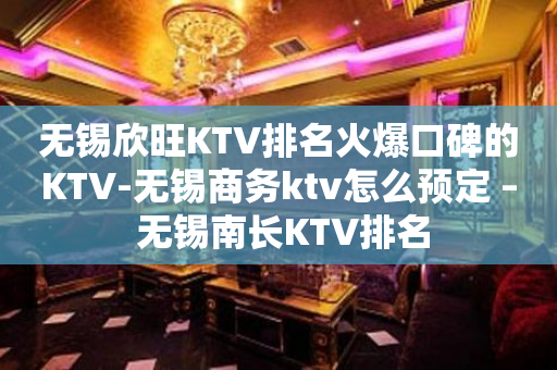 無錫欣旺KTV排名火爆口碑的KTV-無錫商務ktv怎么預定 – 無錫南長KTV排名