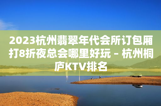 2023杭州翡翠年代會所訂包廂打8折夜總會哪里好玩 – 杭州桐廬KTV排名